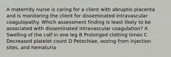 A maternity nurse is caring for a client with abruptio placenta and is monitoring the client for disseminated intravascular coagulopathy. Which assessment finding is least likely to be associated with disseminated intravascular coagulation? A Swelling of the calf in one leg B Prolonged clotting times C Decreased platelet count D Petechiae, oozing from injection sites, and hematuria