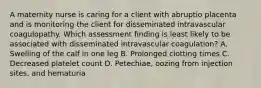 A maternity nurse is caring for a client with abruptio placenta and is monitoring the client for disseminated intravascular coagulopathy. Which assessment finding is least likely to be associated with disseminated intravascular coagulation? A. Swelling of the calf in one leg B. Prolonged clotting times C. Decreased platelet count D. Petechiae, oozing from injection sites, and hematuria