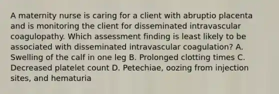 A maternity nurse is caring for a client with abruptio placenta and is monitoring the client for disseminated intravascular coagulopathy. Which assessment finding is least likely to be associated with disseminated intravascular coagulation? A. Swelling of the calf in one leg B. Prolonged clotting times C. Decreased platelet count D. Petechiae, oozing from injection sites, and hematuria