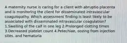 A maternity nurse is caring for a client with abruptio placenta and is monitoring the client for disseminated intravascular coagulopathy. Which assessment finding is least likely to be associated with disseminated intravascular coagulation? 1.Swelling of the calf in one leg 2.Prolonged clotting times 3.Decreased platelet count 4.Petechiae, oozing from injection sites, and hematuria