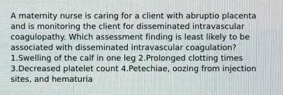 A maternity nurse is caring for a client with abruptio placenta and is monitoring the client for disseminated intravascular coagulopathy. Which assessment finding is least likely to be associated with disseminated intravascular coagulation? 1.Swelling of the calf in one leg 2.Prolonged clotting times 3.Decreased platelet count 4.Petechiae, oozing from injection sites, and hematuria