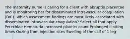 The maternity nurse is caring for a client with abruptio placentae and is monitoring her for disseminated intravascular coagulation (DIC). Which assessment findings are most likely associated with disseminated intravascular coagulation? Select all that apply. Petechiae Hematuria Increased platelet count Prolonged clotting times Oozing from injection sites Swelling of the calf of 1 leg