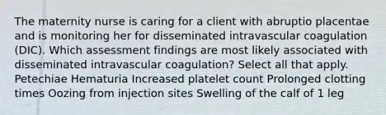 The maternity nurse is caring for a client with abruptio placentae and is monitoring her for disseminated intravascular coagulation (DIC). Which assessment findings are most likely associated with disseminated intravascular coagulation? Select all that apply. Petechiae Hematuria Increased platelet count Prolonged clotting times Oozing from injection sites Swelling of the calf of 1 leg