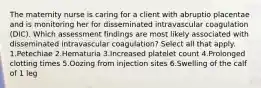 The maternity nurse is caring for a client with abruptio placentae and is monitoring her for disseminated intravascular coagulation (DIC). Which assessment findings are most likely associated with disseminated intravascular coagulation? Select all that apply. 1.Petechiae 2.Hematuria 3.Increased platelet count 4.Prolonged clotting times 5.Oozing from injection sites 6.Swelling of the calf of 1 leg