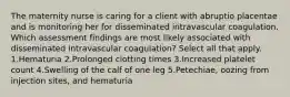 The maternity nurse is caring for a client with abruptio placentae and is monitoring her for disseminated intravascular coagulation. Which assessment findings are most likely associated with disseminated intravascular coagulation? Select all that apply. 1.Hematuria 2.Prolonged clotting times 3.Increased platelet count 4.Swelling of the calf of one leg 5.Petechiae, oozing from injection sites, and hematuria