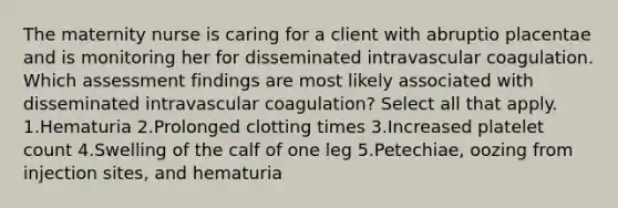 The maternity nurse is caring for a client with abruptio placentae and is monitoring her for disseminated intravascular coagulation. Which assessment findings are most likely associated with disseminated intravascular coagulation? Select all that apply. 1.Hematuria 2.Prolonged clotting times 3.Increased platelet count 4.Swelling of the calf of one leg 5.Petechiae, oozing from injection sites, and hematuria