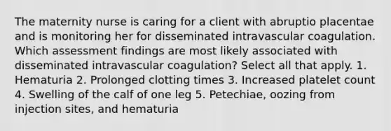 The maternity nurse is caring for a client with abruptio placentae and is monitoring her for disseminated intravascular coagulation. Which assessment findings are most likely associated with disseminated intravascular coagulation? Select all that apply. 1. Hematuria 2. Prolonged clotting times 3. Increased platelet count 4. Swelling of the calf of one leg 5. Petechiae, oozing from injection sites, and hematuria