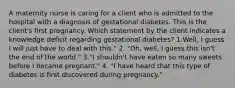 A maternity nurse is caring for a client who is admitted to the hospital with a diagnosis of gestational diabetes. This is the client's first pregnancy. Which statement by the client indicates a knowledge deficit regarding gestational diabetes? 1.Well, I guess I will just have to deal with this." 2. "Oh, well, I guess this isn't the end of the world." 3."I shouldn't have eaten so many sweets before I became pregnant." 4. "I have heard that this type of diabetes is first discovered during pregnancy."