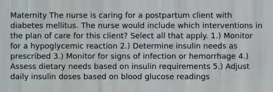 Maternity The nurse is caring for a postpartum client with diabetes mellitus. The nurse would include which interventions in the plan of care for this client? Select all that apply. 1.) Monitor for a hypoglycemic reaction 2.) Determine insulin needs as prescribed 3.) Monitor for signs of infection or hemorrhage 4.) Assess dietary needs based on insulin requirements 5.) Adjust daily insulin doses based on blood glucose readings