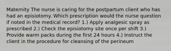 Maternity The nurse is caring for the postpartum client who has had an episiotomy. Which prescription would the nurse question if noted in the medical record? 1.) Apply analgesic spray as prescribed 2.) Check the episiotomy site once per shift 3.) Provide warm packs during the first 24 hours 4.) Instruct the client in the procedure for cleansing of the perineum