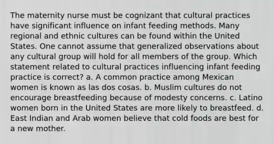 The maternity nurse must be cognizant that cultural practices have significant influence on infant feeding methods. Many regional and ethnic cultures can be found within the United States. One cannot assume that generalized observations about any cultural group will hold for all members of the group. Which statement related to cultural practices influencing infant feeding practice is correct? a. A common practice among Mexican women is known as las dos cosas. b. Muslim cultures do not encourage breastfeeding because of modesty concerns. c. Latino women born in the United States are more likely to breastfeed. d. East Indian and Arab women believe that cold foods are best for a new mother.