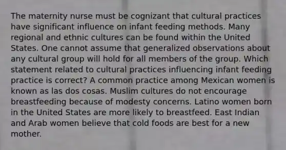 The maternity nurse must be cognizant that cultural practices have significant influence on infant feeding methods. Many regional and ethnic cultures can be found within the United States. One cannot assume that generalized observations about any cultural group will hold for all members of the group. Which statement related to cultural practices influencing infant feeding practice is correct? A common practice among Mexican women is known as las dos cosas. Muslim cultures do not encourage breastfeeding because of modesty concerns. Latino women born in the United States are more likely to breastfeed. East Indian and Arab women believe that cold foods are best for a new mother.