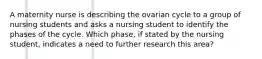 A maternity nurse is describing the ovarian cycle to a group of nursing students and asks a nursing student to identify the phases of the cycle. Which phase, if stated by the nursing student, indicates a need to further research this area?