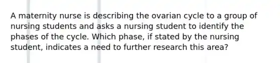 A maternity nurse is describing the ovarian cycle to a group of nursing students and asks a nursing student to identify the phases of the cycle. Which phase, if stated by the nursing student, indicates a need to further research this area?