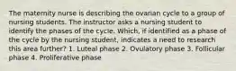 The maternity nurse is describing the ovarian cycle to a group of nursing students. The instructor asks a nursing student to identify the phases of the cycle. Which, if identified as a phase of the cycle by the nursing student, indicates a need to research this area further? 1. Luteal phase 2. Ovulatory phase 3. Follicular phase 4. Proliferative phase