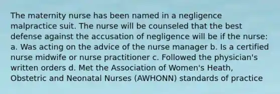 The maternity nurse has been named in a negligence malpractice suit. The nurse will be counseled that the best defense against the accusation of negligence will be if the nurse: a. Was acting on the advice of the nurse manager b. Is a certified nurse midwife or nurse practitioner c. Followed the physician's written orders d. Met the Association of Women's Heath, Obstetric and Neonatal Nurses (AWHONN) standards of practice