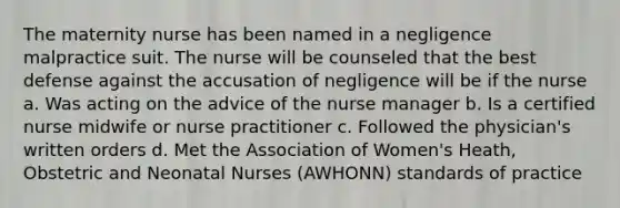 The maternity nurse has been named in a negligence malpractice suit. The nurse will be counseled that the best defense against the accusation of negligence will be if the nurse a. Was acting on the advice of the nurse manager b. Is a certified nurse midwife or nurse practitioner c. Followed the physician's written orders d. Met the Association of Women's Heath, Obstetric and Neonatal Nurses (AWHONN) standards of practice