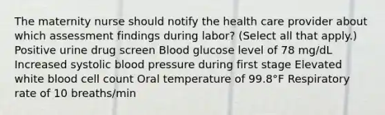 The maternity nurse should notify the health care provider about which assessment findings during labor? (Select all that apply.) Positive urine drug screen Blood glucose level of 78 mg/dL Increased systolic blood pressure during first stage Elevated white blood cell count Oral temperature of 99.8°F Respiratory rate of 10 breaths/min