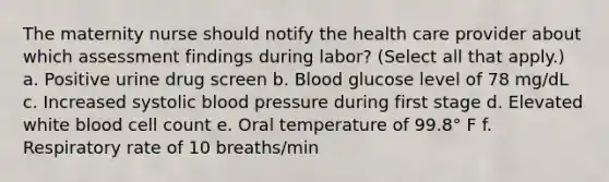 The maternity nurse should notify the health care provider about which assessment findings during labor? (Select all that apply.) a. Positive urine drug screen b. Blood glucose level of 78 mg/dL c. Increased systolic blood pressure during first stage d. Elevated white blood cell count e. Oral temperature of 99.8° F f. Respiratory rate of 10 breaths/min