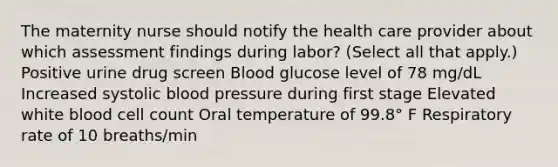 The maternity nurse should notify the health care provider about which assessment findings during labor? (Select all that apply.) Positive urine drug screen Blood glucose level of 78 mg/dL Increased systolic blood pressure during first stage Elevated white blood cell count Oral temperature of 99.8° F Respiratory rate of 10 breaths/min