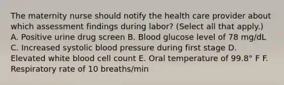 The maternity nurse should notify the health care provider about which assessment findings during labor? (Select all that apply.) A. Positive urine drug screen B. Blood glucose level of 78 mg/dL C. Increased systolic blood pressure during first stage D. Elevated white blood cell count E. Oral temperature of 99.8° F F. Respiratory rate of 10 breaths/min