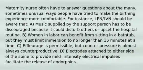 Maternity nurse often have to answer questions about the many, sometimes unusual ways people have tried to make the birthing experience more comfortable. For instance, LPN/LVN should be aware that: A) Music supplied by the support person has to be discouraged because it could disturb others or upset the hospital routine. B) Women in labor can benefit from sitting in a bathtub, but they must limit immersion to no longer than 15 minutes at a time. C) Effleurage is permissible, but counter pressure is almost always counterproductive. D) Electrodes attached to either side of the spine to provide mild- intensity electrical impulses facilitate the release of endorphins.