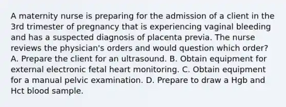 A maternity nurse is preparing for the admission of a client in the 3rd trimester of pregnancy that is experiencing vaginal bleeding and has a suspected diagnosis of placenta previa. The nurse reviews the physician's orders and would question which order? A. Prepare the client for an ultrasound. B. Obtain equipment for external electronic fetal heart monitoring. C. Obtain equipment for a manual pelvic examination. D. Prepare to draw a Hgb and Hct blood sample.