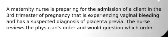 A maternity nurse is preparing for the admission of a client in the 3rd trimester of pregnancy that is experiencing vaginal bleeding and has a suspected diagnosis of placenta previa. The nurse reviews the physician's order and would question which order