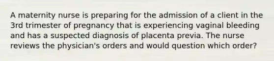 A maternity nurse is preparing for the admission of a client in the 3rd trimester of pregnancy that is experiencing vaginal bleeding and has a suspected diagnosis of placenta previa. The nurse reviews the physician's orders and would question which order?