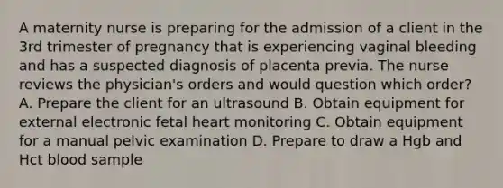 A maternity nurse is preparing for the admission of a client in the 3rd trimester of pregnancy that is experiencing vaginal bleeding and has a suspected diagnosis of placenta previa. The nurse reviews the physician's orders and would question which order? A. Prepare the client for an ultrasound B. Obtain equipment for external electronic fetal heart monitoring C. Obtain equipment for a manual pelvic examination D. Prepare to draw a Hgb and Hct blood sample