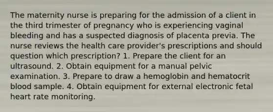 The maternity nurse is preparing for the admission of a client in the third trimester of pregnancy who is experiencing vaginal bleeding and has a suspected diagnosis of placenta previa. The nurse reviews the health care provider's prescriptions and should question which prescription? 1. Prepare the client for an ultrasound. 2. Obtain equipment for a manual pelvic examination. 3. Prepare to draw a hemoglobin and hematocrit blood sample. 4. Obtain equipment for external electronic fetal heart rate monitoring.