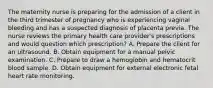 The maternity nurse is preparing for the admission of a client in the third trimester of pregnancy who is experiencing vaginal bleeding and has a suspected diagnosis of placenta previa. The nurse reviews the primary health care provider's prescriptions and would question which prescription? A. Prepare the client for an ultrasound. B. Obtain equipment for a manual pelvic examination. C. Prepare to draw a hemoglobin and hematocrit blood sample. D. Obtain equipment for external electronic fetal heart rate monitoring.