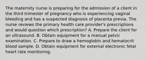 The maternity nurse is preparing for the admission of a client in the third trimester of pregnancy who is experiencing vaginal bleeding and has a suspected diagnosis of placenta previa. The nurse reviews the primary health care provider's prescriptions and would question which prescription? A. Prepare the client for an ultrasound. B. Obtain equipment for a manual pelvic examination. C. Prepare to draw a hemoglobin and hematocrit blood sample. D. Obtain equipment for external electronic fetal heart rate monitoring.