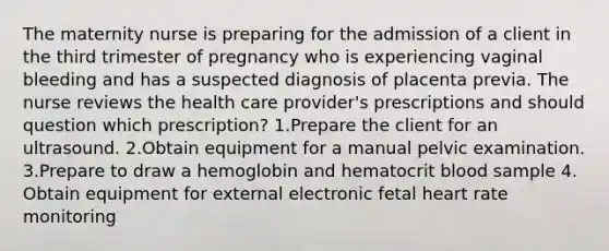 The maternity nurse is preparing for the admission of a client in the third trimester of pregnancy who is experiencing vaginal bleeding and has a suspected diagnosis of placenta previa. The nurse reviews the health care provider's prescriptions and should question which prescription? 1.Prepare the client for an ultrasound. 2.Obtain equipment for a manual pelvic examination. 3.Prepare to draw a hemoglobin and hematocrit blood sample 4. Obtain equipment for external electronic fetal heart rate monitoring