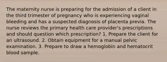 The maternity nurse is preparing for the admission of a client in the third trimester of pregnancy who is experiencing vaginal bleeding and has a suspected diagnosis of placenta previa. The nurse reviews the primary health care provider's prescriptions and should question which prescription? 1. Prepare the client for an ultrasound. 2. Obtain equipment for a manual pelvic examination. 3. Prepare to draw a hemoglobin and hematocrit blood sample.