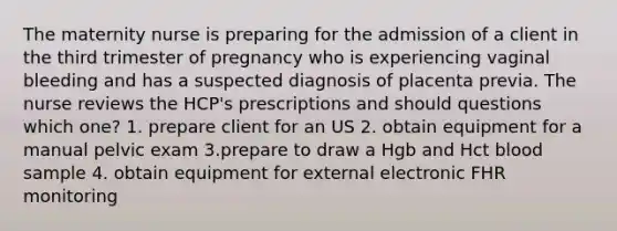 The maternity nurse is preparing for the admission of a client in the third trimester of pregnancy who is experiencing vaginal bleeding and has a suspected diagnosis of placenta previa. The nurse reviews the HCP's prescriptions and should questions which one? 1. prepare client for an US 2. obtain equipment for a manual pelvic exam 3.prepare to draw a Hgb and Hct blood sample 4. obtain equipment for external electronic FHR monitoring