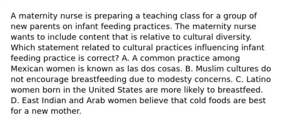 A maternity nurse is preparing a teaching class for a group of new parents on infant feeding practices. The maternity nurse wants to include content that is relative to cultural diversity. Which statement related to cultural practices influencing infant feeding practice is correct? A. A common practice among Mexican women is known as las dos cosas. B. Muslim cultures do not encourage breastfeeding due to modesty concerns. C. Latino women born in the United States are more likely to breastfeed. D. East Indian and Arab women believe that cold foods are best for a new mother.