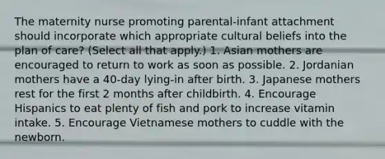 The maternity nurse promoting parental-infant attachment should incorporate which appropriate cultural beliefs into the plan of care? (Select all that apply.) 1. Asian mothers are encouraged to return to work as soon as possible. 2. Jordanian mothers have a 40-day lying-in after birth. 3. Japanese mothers rest for the first 2 months after childbirth. 4. Encourage Hispanics to eat plenty of fish and pork to increase vitamin intake. 5. Encourage Vietnamese mothers to cuddle with the newborn.