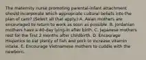 The maternity nurse promoting parental-infant attachment should incorporate which appropriate cultural beliefs into the plan of care? (Select all that apply.) A. Asian mothers are encouraged to return to work as soon as possible. B. Jordanian mothers have a 40-day lying-in after birth. C. Japanese mothers rest for the first 2 months after childbirth. D. Encourage Hispanics to eat plenty of fish and pork to increase vitamin intake. E. Encourage Vietnamese mothers to cuddle with the newborn.