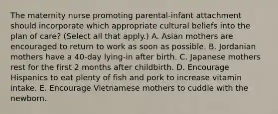 The maternity nurse promoting parental-infant attachment should incorporate which appropriate cultural beliefs into the plan of care? (Select all that apply.) A. Asian mothers are encouraged to return to work as soon as possible. B. Jordanian mothers have a 40-day lying-in after birth. C. Japanese mothers rest for the first 2 months after childbirth. D. Encourage Hispanics to eat plenty of fish and pork to increase vitamin intake. E. Encourage Vietnamese mothers to cuddle with the newborn.