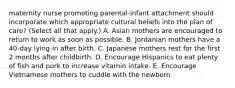 maternity nurse promoting parental-infant attachment should incorporate which appropriate cultural beliefs into the plan of care? (Select all that apply.) A. Asian mothers are encouraged to return to work as soon as possible. B. Jordanian mothers have a 40-day lying-in after birth. C. Japanese mothers rest for the first 2 months after childbirth. D. Encourage Hispanics to eat plenty of fish and pork to increase vitamin intake. E. Encourage Vietnamese mothers to cuddle with the newborn