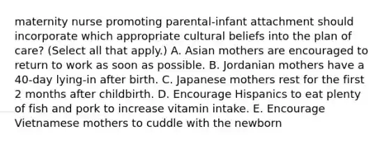 maternity nurse promoting parental-infant attachment should incorporate which appropriate cultural beliefs into the plan of care? (Select all that apply.) A. Asian mothers are encouraged to return to work as soon as possible. B. Jordanian mothers have a 40-day lying-in after birth. C. Japanese mothers rest for the first 2 months after childbirth. D. Encourage Hispanics to eat plenty of fish and pork to increase vitamin intake. E. Encourage Vietnamese mothers to cuddle with the newborn