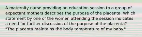 A maternity nurse providing an education session to a group of expectant mothers describes the purpose of the placenta. Which statement by one of the women attending the session indicates a need for further discussion of the purpose of the placenta? "The placenta maintains the body temperature of my baby."