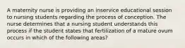 A maternity nurse is providing an inservice educational session to nursing students regarding the process of conception. The nurse determines that a nursing student understands this process if the student states that fertilization of a mature ovum occurs in which of the following areas?