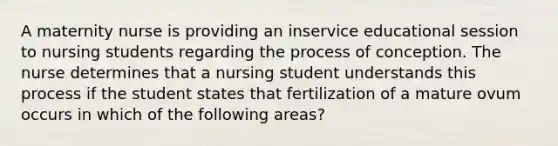 A maternity nurse is providing an inservice educational session to nursing students regarding the process of conception. The nurse determines that a nursing student understands this process if the student states that fertilization of a mature ovum occurs in which of the following areas?