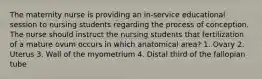 The maternity nurse is providing an in-service educational session to nursing students regarding the process of conception. The nurse should instruct the nursing students that fertilization of a mature ovum occurs in which anatomical area? 1. Ovary 2. Uterus 3. Wall of the myometrium 4. Distal third of the fallopian tube