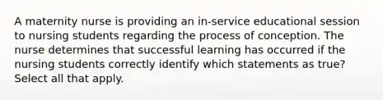 A maternity nurse is providing an in-service educational session to nursing students regarding the process of conception. The nurse determines that successful learning has occurred if the nursing students correctly identify which statements as true? Select all that apply.