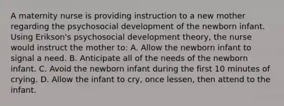 A maternity nurse is providing instruction to a new mother regarding the psychosocial development of the newborn infant. Using Erikson's psychosocial development theory, the nurse would instruct the mother to: A. Allow the newborn infant to signal a need. B. Anticipate all of the needs of the newborn infant. C. Avoid the newborn infant during the first 10 minutes of crying. D. Allow the infant to cry, once lessen, then attend to the infant.