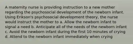 A maternity nurse is providing instruction to a new mother regarding the psychosocial development of the newborn infant. Using Erikson's psychosocial development theory, the nurse would instruct the mother to a. Allow the newborn infant to signal a need b. Anticipate all of the needs of the newborn infant c. Avoid the newborn infant during the first 10 minutes of crying d. Attend to the newborn infant immediately when crying