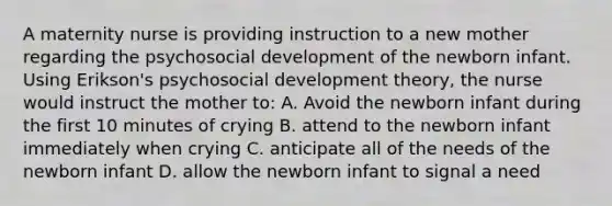 A maternity nurse is providing instruction to a new mother regarding the psychosocial development of the newborn infant. Using Erikson's psychosocial development theory, the nurse would instruct the mother to: A. Avoid the newborn infant during the first 10 minutes of crying B. attend to the newborn infant immediately when crying C. anticipate all of the needs of the newborn infant D. allow the newborn infant to signal a need